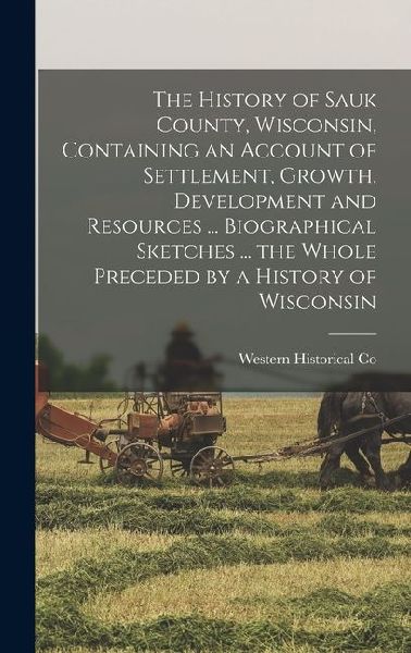 The History of Sauk County, Wisconsin, Containing an Account of Settlement, Growth, Development and Resources ... Biographical Sketches ... the Whole Preceded by a History of Wisconsin