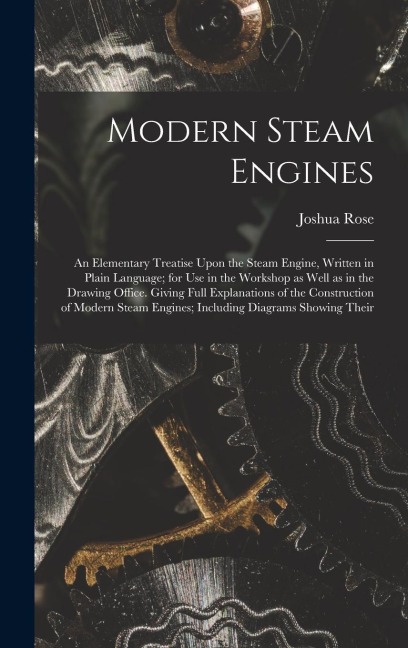 Modern Steam Engines: An Elementary Treatise Upon the Steam Engine, Written in Plain Language; for use in the Workshop as Well as in the Drawing Office. Giving Full Explanations of the Construction of Modern Steam Engines; Including Diagrams Showing Their