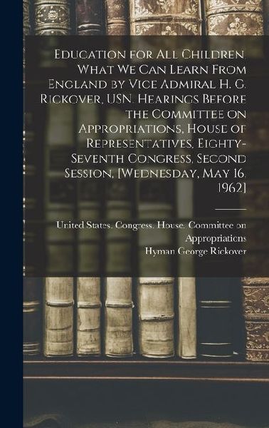 Education for all Children, What we can Learn From England by Vice Admiral H. G. Rickover, USN. Hearings Before the Committee on Appropriations, House