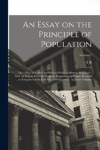 An Essay on the Principle of Population: Or, a View of its Past and Present Effects on Human Happiness: With an Inquiry Into our Prospects Respecting