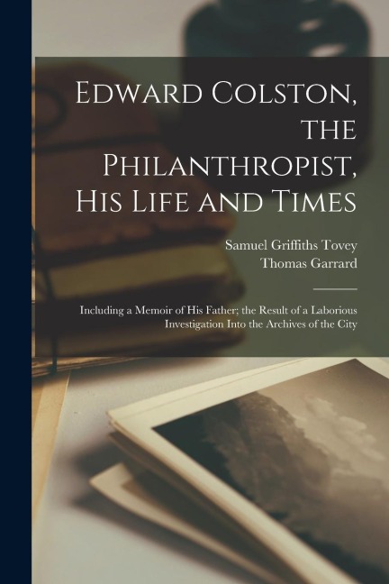 Edward Colston, the Philanthropist, his Life and Times; Including a Memoir of his Father; the Result of a Laborious Investigation Into the Archives of