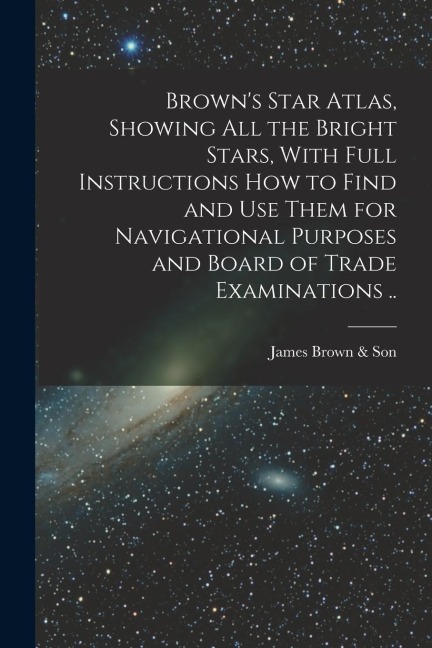 Browns Star Atlas, Showing all the Bright Stars, With Full Instructions how to Find and use Them for Navigational Purposes and Board of Trade Examina