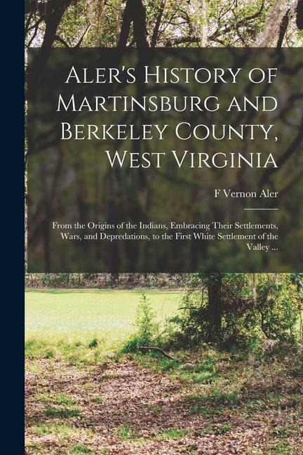 Aler's History of Martinsburg and Berkeley County, West Virginia: From the Origins of the Indians, Embracing Their Settlements, Wars, and Depredations