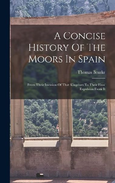 A Concise History Of The Moors In Spain: From Their Invasion Of That Kingdom To Their Final Expulsion From It