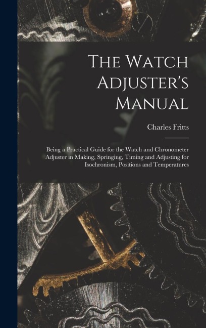 The Watch Adjusters Manual: Being a Practical Guide for the Watch and Chronometer Adjuster in Making, Springing, Timing and Adjusting for Isochronism, Positions and Temperatures