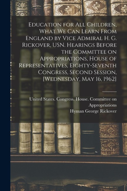 Education for all Children, What we can Learn From England by Vice Admiral H. G. Rickover, USN. Hearings Before the Committee on Appropriations, House