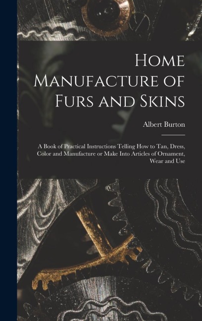 Home Manufacture of Furs and Skins; a Book of Practical Instructions Telling How to Tan, Dress, Color and Manufacture or Make Into Articles of Ornamen