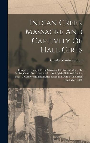 Indian Creek Massacre And Captivity Of Hall Girls: Complete History Of The Massacre Of Sixteen Whites On Indian Creek, Near Ottawa, Ill., And Sylvia Hall And Rachel Hall As Captives In Illinois And Wisconsin During The Black Hawk War, 1832