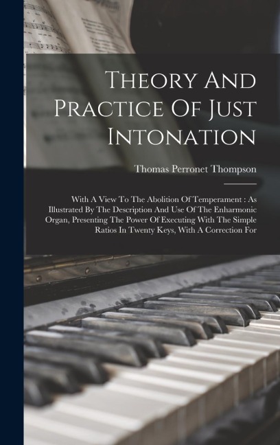 Theory And Practice Of Just Intonation: With A View To The Abolition Of Temperament: As Illustrated By The Description And Use Of The Enharmonic Organ, Presenting The Power Of Executing With The Simple Ratios In Twenty Keys, With A Correction For