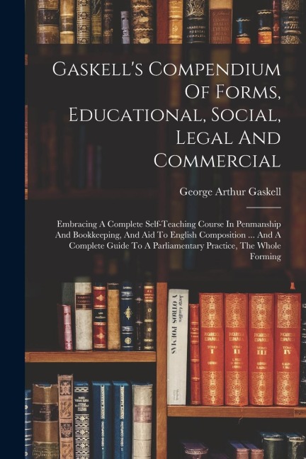 Gaskells Compendium Of Forms, Educational, Social, Legal And Commercial: Embracing A Complete Self-teaching Course In Penmanship And Bookkeeping, And