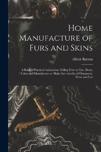 Home Manufacture of Furs and Skins; a Book of Practical Instructions Telling How to Tan, Dress, Color and Manufacture or Make Into Articles of Ornamen