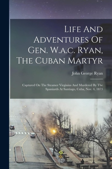 Life And Adventures Of Gen. W.a.c. Ryan, The Cuban Martyr: Captured On The Steamer Virginius And Murdered By The Spaniards At Santiago, Cuba, Nov. 4, 1873