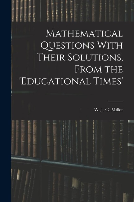 Mathematical Questions With Their Solutions, From the Educational Times