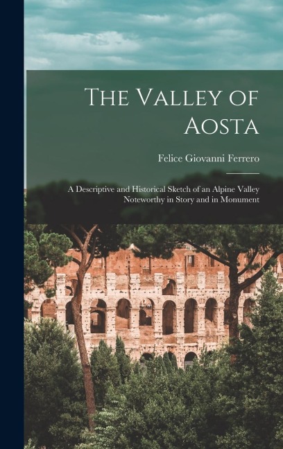 The Valley of Aosta: A Descriptive and Historical Sketch of an Alpine Valley Noteworthy in Story and in Monument