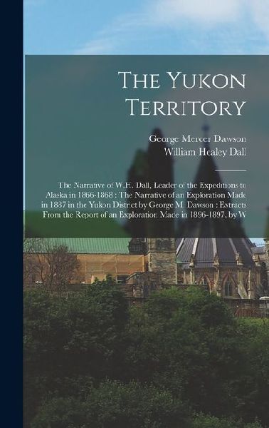 The Yukon Territory: The Narrative of W.H. Dall, Leader of the Expeditions to Alaska in 1866-1868: The Narrative of an Exploration Made in 1887 in the Yukon District by George M. Dawson: Extracts From the Report of an Exploration Made in 1896-1897, by W