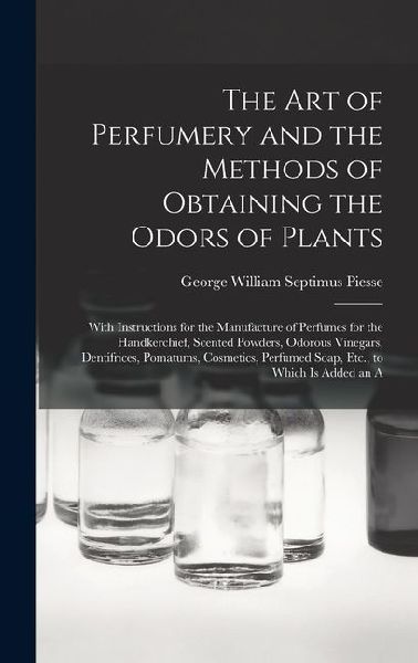 The Art of Perfumery and the Methods of Obtaining the Odors of Plants: With Instructions for the Manufacture of Perfumes for the Handkerchief, Scented Powders, Odorous Vinegars, Dentifrices, Pomatums, Cosmetics, Perfumed Soap, Etc., to Which Is Added an A