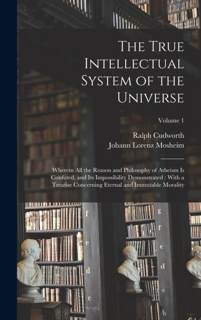 The True Intellectual System of the Universe: Wherein All the Reason and Philosophy of Atheism Is Confuted, and Its Impossibility Demonstrated: With a