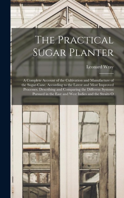The Practical Sugar Planter: A Complete Account of the Cultivation and Manufacture of the Sugar-Cane, According to the Latest and Most Improved Processes. Describing and Comparing the Different Systems Pursued in the East and West Indies and the Straits O
