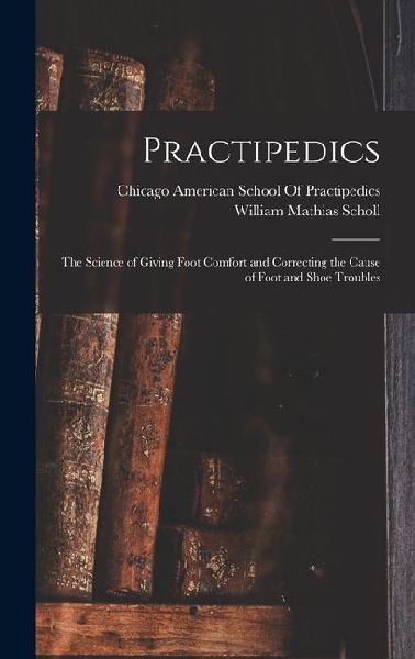 Practipedics: The Science of Giving Foot Comfort and Correcting the Cause of Foot and Shoe Troubles