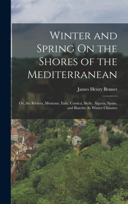 Winter and Spring On the Shores of the Mediterranean: Or, the Riviera, Mentone, Italy, Corsica, Sicily, Algeria, Spain, and Biarritz As Winter Climates