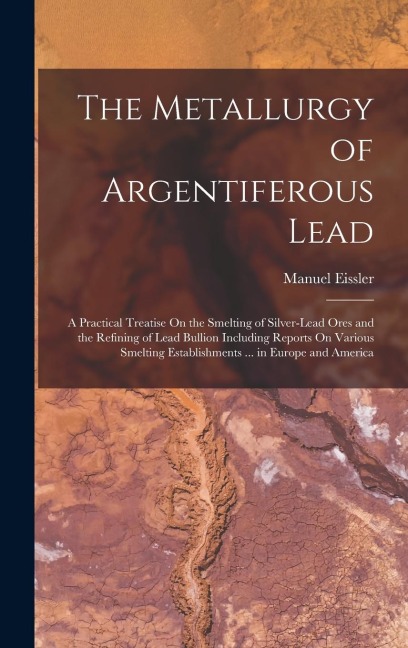 The Metallurgy of Argentiferous Lead: A Practical Treatise On the Smelting of Silver-Lead Ores and the Refining of Lead Bullion Including Reports On Various Smelting Establishments ... in Europe and America