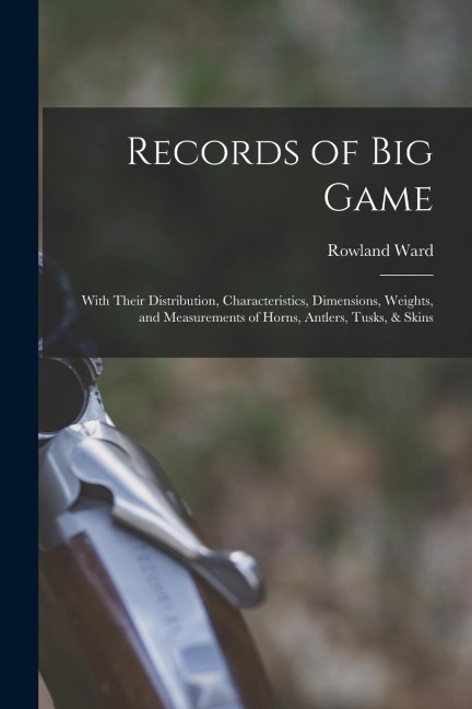 Records of Big Game: With Their Distribution, Characteristics, Dimensions, Weights, and Measurements of Horns, Antlers, Tusks, & Skins