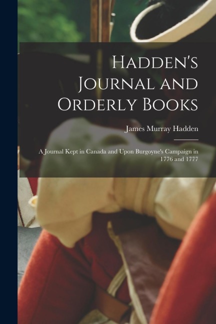 Haddens Journal and Orderly Books: A Journal Kept in Canada and Upon Burgoynes Campaign in 1776 and 1777