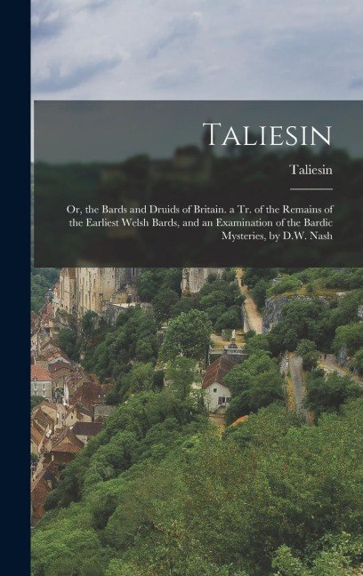 Taliesin: Or, the Bards and Druids of Britain. a Tr. of the Remains of the Earliest Welsh Bards, and an Examination of the Bardi