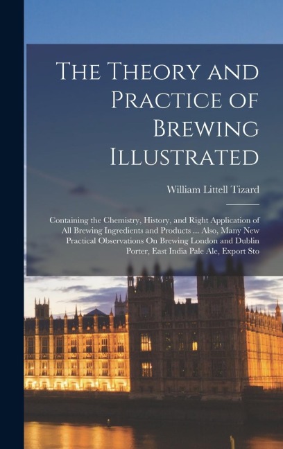 The Theory and Practice of Brewing Illustrated: Containing the Chemistry, History, and Right Application of All Brewing Ingredients and Products ... Also, Many New Practical Observations On Brewing London and Dublin Porter, East India Pale Ale, Export Sto