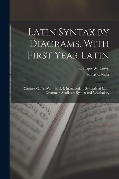 Latin Syntax by Diagrams, With First Year Latin: Caesar's Gallic War - Book I. Introduction, Synopsis of Latin Grammar, Studies in Syntax and Vocabula