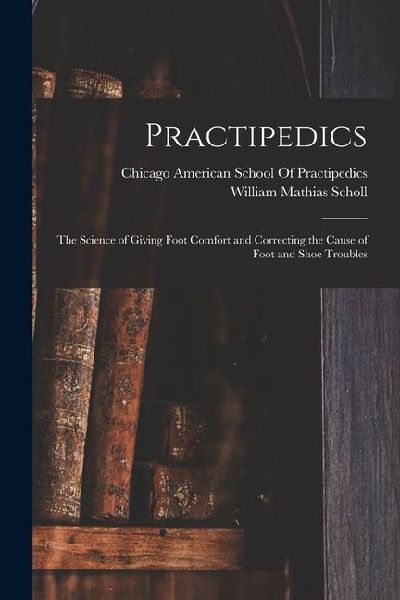Practipedics: The Science of Giving Foot Comfort and Correcting the Cause of Foot and Shoe Troubles