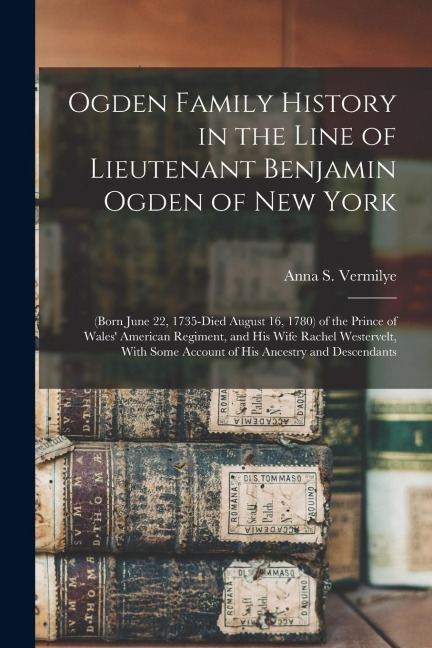Ogden Family History in the Line of Lieutenant Benjamin Ogden of New York: (Born June 22, 1735-Died August 16, 1780) of the Prince of Wales American Regiment, and His Wife Rachel Westervelt, With Some Account of His Ancestry and Descendants