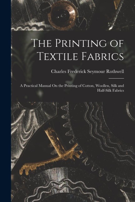 The Printing of Textile Fabrics: A Practical Manual On the Printing of Cotton, Woollen, Silk and Half-Silk Fabrics