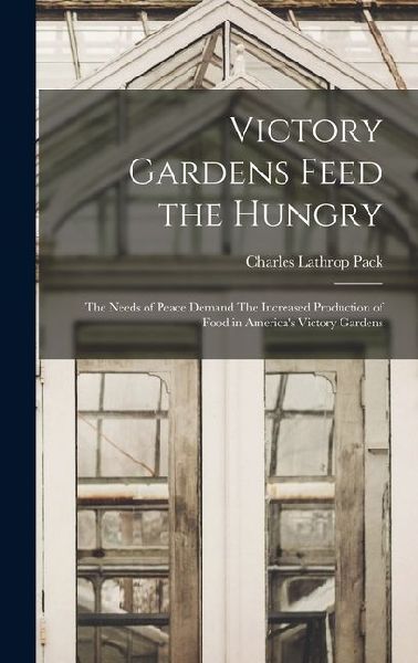 Victory Gardens Feed the Hungry: The Needs of Peace Demand The Increased Production of Food in Americas Victory Gardens