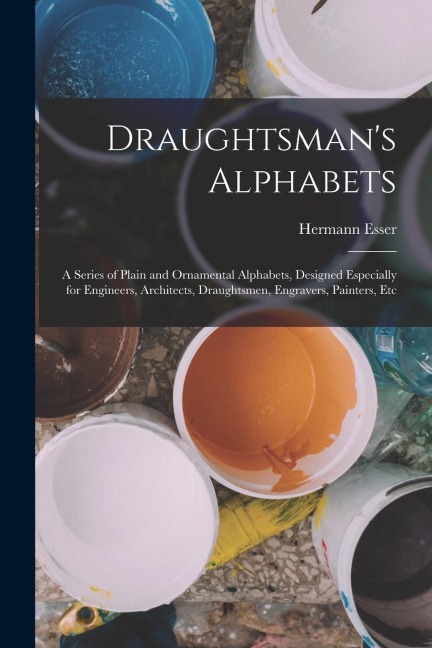 Draughtsmans Alphabets: A Series of Plain and Ornamental Alphabets, Designed Especially for Engineers, Architects, Draughtsmen, Engravers, Pai