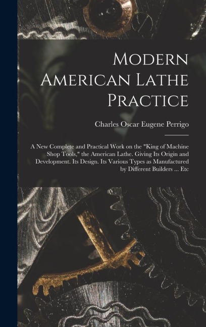 Modern American Lathe Practice; a new Complete and Practical Work on the king of Machine Shop Tools, the American Lathe. Giving its Origin and Devel
