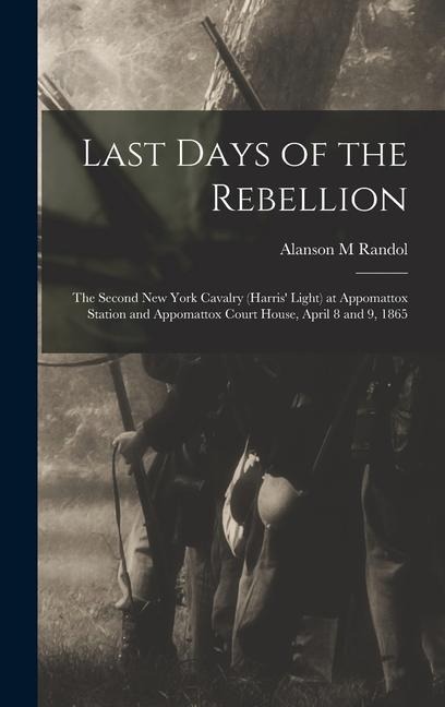 Last Days of the Rebellion: The Second New York Cavalry (Harris Light) at Appomattox Station and Appomattox Court House, April 8 and 9, 1865