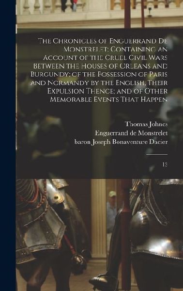 The Chronicles of Enguerrand de Monstrelet; Containing an Account of the Cruel Civil Wars Between the Houses of Orleans and Burgundy; of the Possession of Paris and Normandy by the English; Their Expulsion Thence; and of Other Memorable Events That Happen