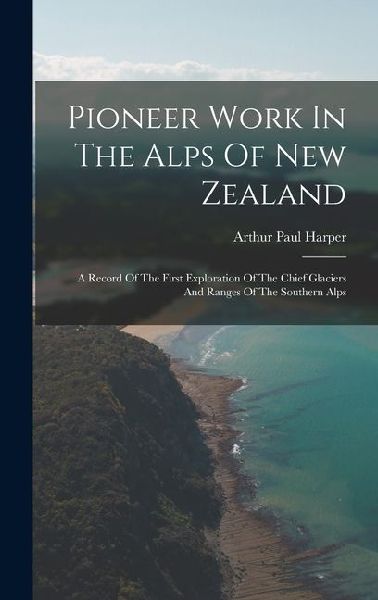 Pioneer Work In The Alps Of New Zealand: A Record Of The First Exploration Of The Chief Glaciers And Ranges Of The Southern Alps