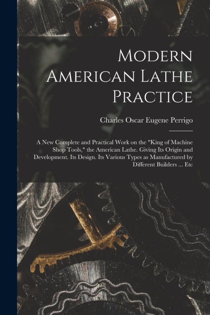 Modern American Lathe Practice; a new Complete and Practical Work on the king of Machine Shop Tools, the American Lathe. Giving its Origin and Devel