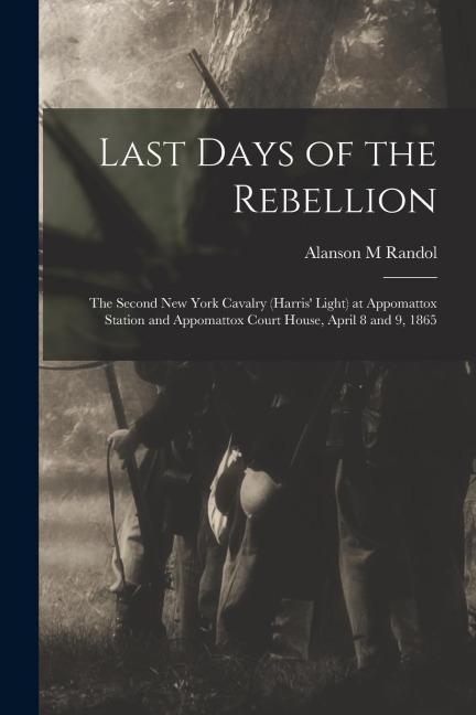 Last Days of the Rebellion: The Second New York Cavalry (Harris Light) at Appomattox Station and Appomattox Court House, April 8 and 9, 1865