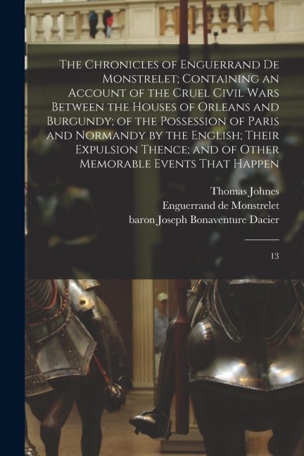 The Chronicles of Enguerrand de Monstrelet; Containing an Account of the Cruel Civil Wars Between the Houses of Orleans and Burgundy; of the Possessio