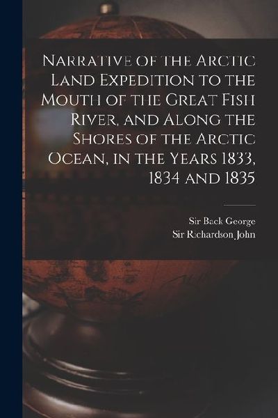 Narrative of the Arctic Land Expedition to the Mouth of the Great Fish River, and Along the Shores of the Arctic Ocean, in the Years 1833, 1834 and 18