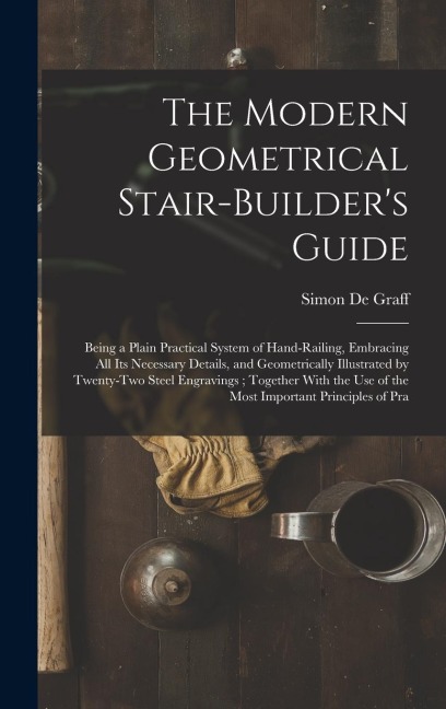 The Modern Geometrical Stair-Builder's Guide: Being a Plain Practical System of Hand-Railing, Embracing All Its Necessary Details, and Geometrically Illustrated by Twenty-Two Steel Engravings; Together With the Use of the Most Important Principles of Pra