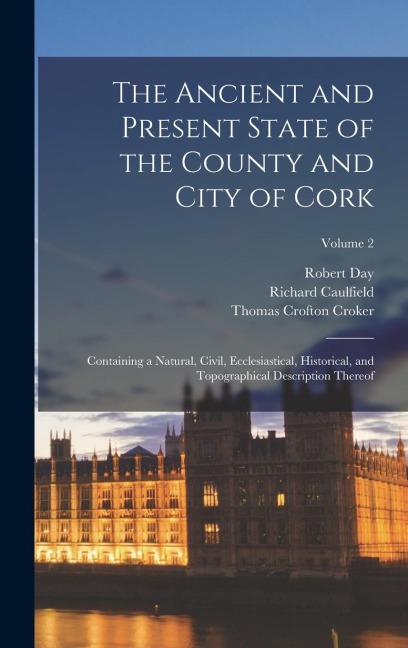 The Ancient and Present State of the County and City of Cork: Containing a Natural, Civil, Ecclesiastical, Historical, and Topographical Description Thereof; Volume 2