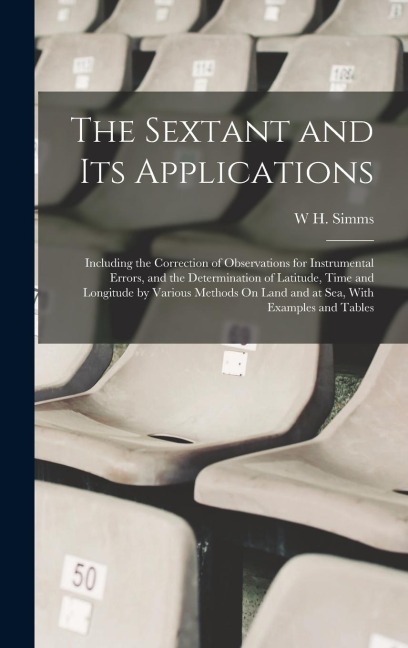 The Sextant and Its Applications: Including the Correction of Observations for Instrumental Errors, and the Determination of Latitude, Time and Longitude by Various Methods On Land and at Sea, With Examples and Tables