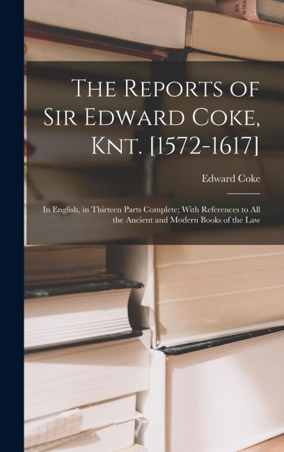 The Reports of Sir Edward Coke, Knt. [1572-1617]: In English, in Thirteen Parts Complete; With References to All the Ancient and Modern Books of the Law
