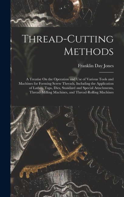 Thread-Cutting Methods: A Treatise On the Operation and Use of Various Tools and Machines for Forming Screw Threads, Including the Application of Lathes, Taps, Dies, Standard and Special Attachments, Thread-Milling Machines, and Thread-Rolling Machines
