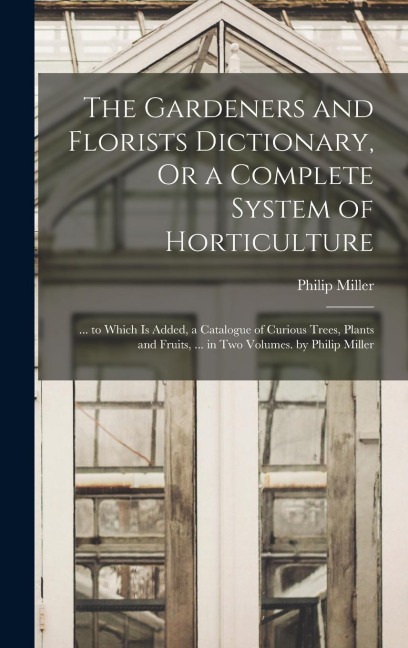 The Gardeners and Florists Dictionary, Or a Complete System of Horticulture: ... to Which Is Added, a Catalogue of Curious Trees, Plants and Fruits, ... in Two Volumes. by Philip Miller
