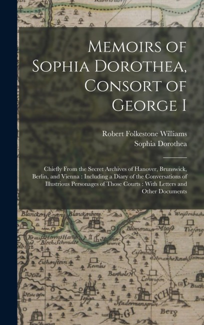 Memoirs of Sophia Dorothea, Consort of George I: Chiefly From the Secret Archives of Hanover, Brunswick, Berlin, and Vienna: Including a Diary of the